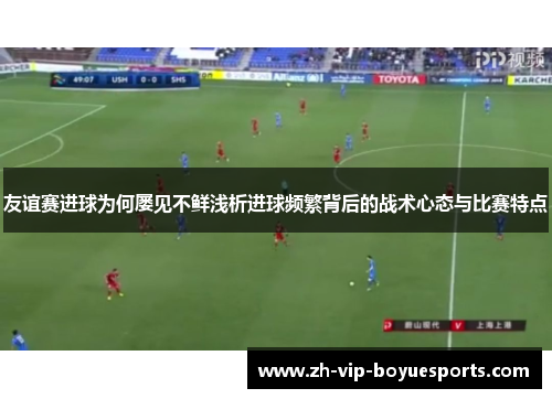 友谊赛进球为何屡见不鲜浅析进球频繁背后的战术心态与比赛特点