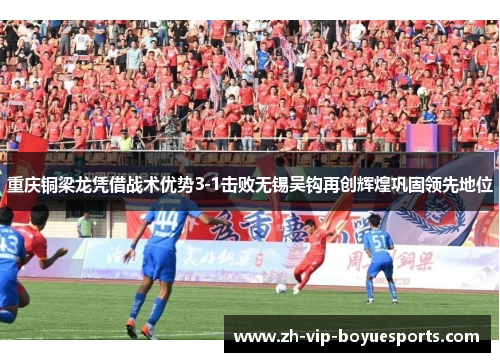 重庆铜梁龙凭借战术优势3-1击败无锡吴钩再创辉煌巩固领先地位