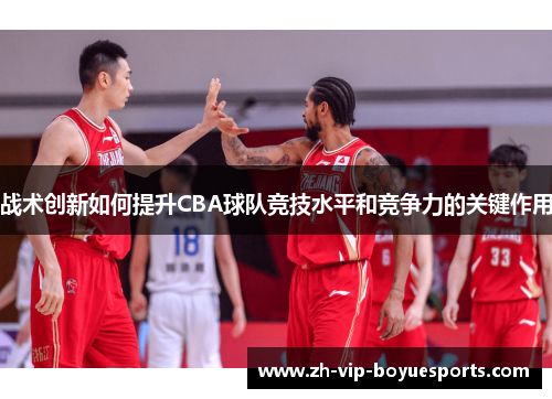 战术创新如何提升CBA球队竞技水平和竞争力的关键作用 战术创新如何提升CBA球队竞技水平和竞争力的关键作用