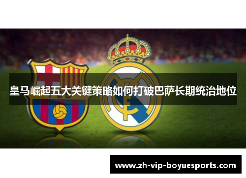 皇马崛起五大关键策略如何打破巴萨长期统治地位 皇马崛起五大关键策略如何打破巴萨长期统治地位
