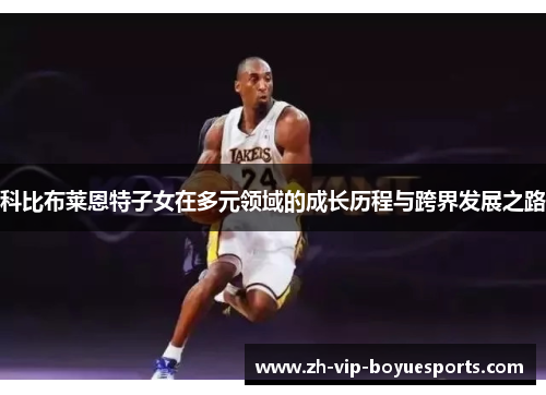 科比布莱恩特子女在多元领域的成长历程与跨界发展之路 科比布莱恩特子女在多元领域的成长历程与跨界发展之路