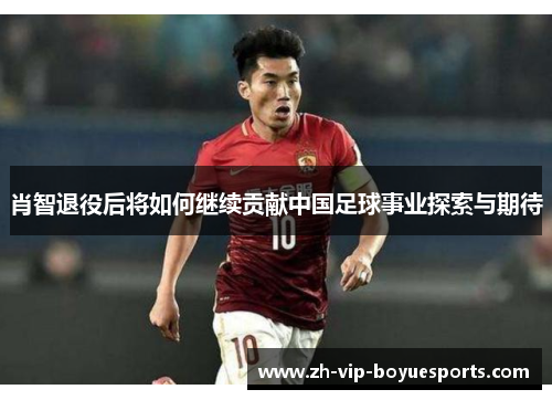 肖智退役后将如何继续贡献中国足球事业探索与期待