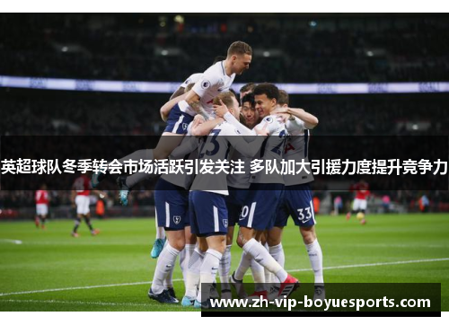 英超球队冬季转会市场活跃引发关注 多队加大引援力度提升竞争力 英超球队冬季转会市场活跃引发关注 多队加大引援力度提升竞争力