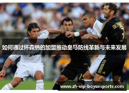 如何通过怀森纳的加盟推动皇马防线革新与未来发展 如何通过怀森纳的加盟推动皇马防线革新与未来发展