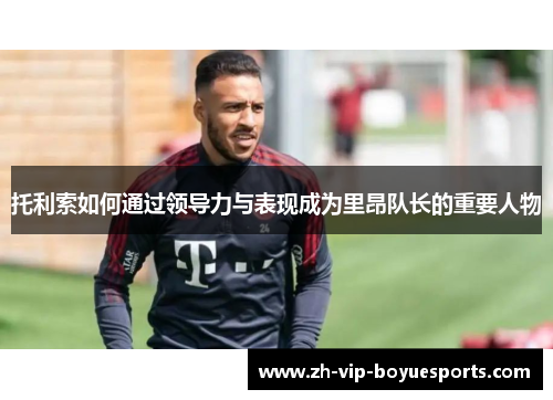 托利索如何通过领导力与表现成为里昂队长的重要人物