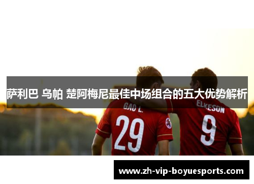 萨利巴 乌帕 楚阿梅尼最佳中场组合的五大优势解析 萨利巴 乌帕 楚阿梅尼最佳中场组合的五大优势解析