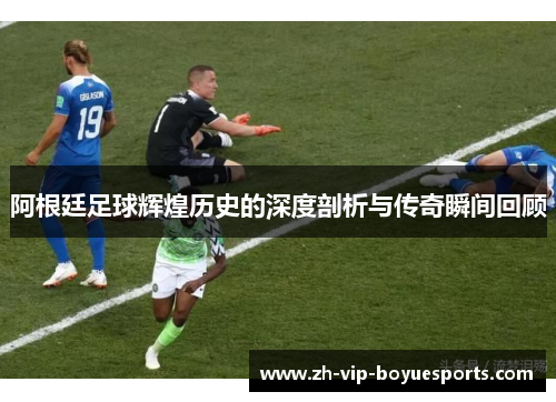 阿根廷足球辉煌历史的深度剖析与传奇瞬间回顾 阿根廷足球辉煌历史的深度剖析与传奇瞬间回顾